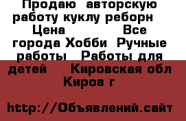 Продаю  авторскую работу куклу-реборн  › Цена ­ 27 000 - Все города Хобби. Ручные работы » Работы для детей   . Кировская обл.,Киров г.